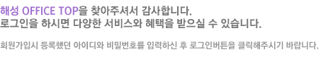 �ؼ� OFFICE TOP�� ã���ּż� �����մϴ�. �α����� �Ͻø� �پ��� ���񽺿� ������ ������ �� �ֽ��ϴ�. ȸ�����Խ� ����ߴ� ���̵�� ��й�ȣ�� �Է��Ͻ� �� �α��ι�ư�� Ŭ�����ֽñ� �ٶ��ϴ�.